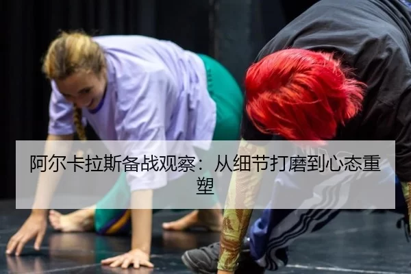 阿尔卡拉斯备战观察：从细节打磨到心态重塑